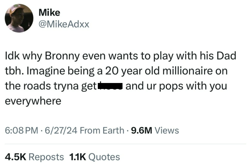 screenshot - Mike Idk why Bronny even wants to play with his Dad tbh. Imagine being a 20 year old millionaire on the roads tryna get and ur pops with you everywhere 62724 From Earth 9.6M Views Reposts Quotes .